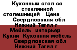 Кухонный стол со стеклянной столешницей › Цена ­ 7 000 - Свердловская обл., Нижний Тагил г. Мебель, интерьер » Кухни. Кухонная мебель   . Свердловская обл.,Нижний Тагил г.